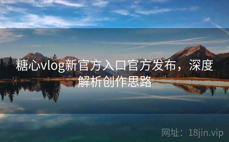 糖心vlog新官方入口官方发布，深度解析创作思路