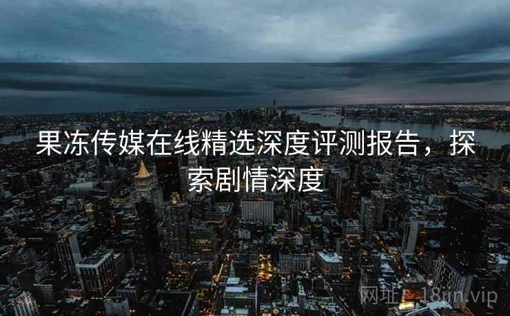 果冻传媒在线精选深度评测报告，探索剧情深度
