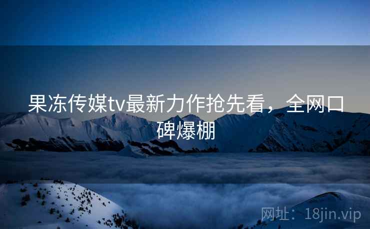 果冻传媒tv最新力作抢先看，全网口碑爆棚