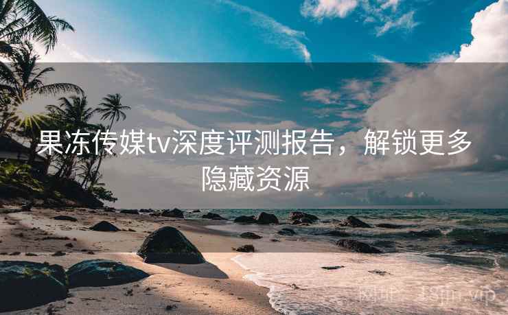 果冻传媒tv深度评测报告，解锁更多隐藏资源