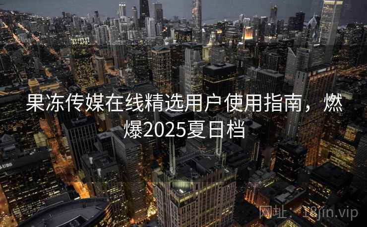 果冻传媒在线精选用户使用指南，燃爆2025夏日档