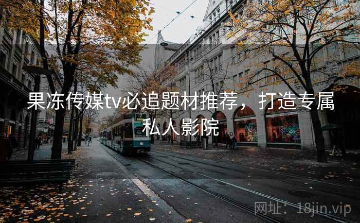 果冻传媒tv必追题材推荐，打造专属私人影院